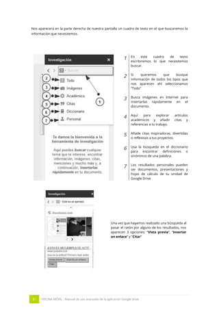 31 OFICINA MÓVIL - Manual de uso avanzado de la aplicación Google drive
Nos aparecerá en la parte derecha de nuestra pantalla un cuadro de texto en el que buscaremos la
información que necesitemos.
1 En este cuadro de texto
escribiremos lo que necesitemos
buscar.
2 Si queremos que busque
información de todos los tipos que
nos aparecen ahí seleccionamos
“Todo”
3 Busca imágenes en Internet para
insertarlas rápidamente en el
documento.
4 Aquí para explorar artículos
académicos y añadir citas y
referencias a tu trabajo.
5 Añade citas inspiradoras, divertidas
o reflexivas a tus proyectos.
6 Usa la búsqueda en el diccionario
para encontrar definiciones o
sinónimos de una palabra.
7 Los resultados personales pueden
ser documentos, presentaciones y
hojas de cálculo de tu unidad de
Google Drive
Una vez que hayamos realizado una búsqueda al
pasar el ratón por alguno de los resultados, nos
aparecen 3 opciones: “Vista previa”, “Insertar
un enlace” y “Citar”
 