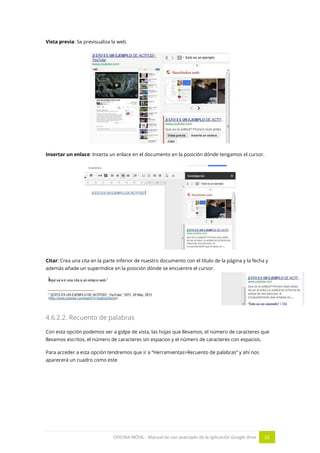 OFICINA MÓVIL - Manual de uso avanzado de la aplicación Google drive 32
Vista previa: Se previsualiza la web.
Insertar un enlace: Inserta un enlace en el documento en la posición dónde tengamos el cursor.
Citar: Crea una cita en la parte inferior de nuestro documento con el título de la página y la fecha y
además añade un superíndice en la posición dónde se encuentre el cursor.
4.6.2.2. Recuento de palabras
Con esta opción podemos ver a golpe de vista, las hojas que llevamos, el número de caracteres que
llevamos escritos, el número de caracteres sin espacios y el número de caracteres con espacios.
Para acceder a esta opción tendremos que ir a “Herramientas>Recuento de palabras” y ahí nos
aparecerá un cuadro como este
 