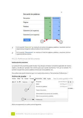 33 OFICINA MÓVIL - Manual de uso avanzado de la aplicación Google drive
1 En la sección “Selección” se mostrará el número de paginas, palabras, caracteres (sin/con
espacios) que tengamos seleccionados en ese momento.
2 En la sección “Documento” se mostrara el total de páginas, palabras, caracteres (sin/con
espacios) del documento.
4.6.2.3. Preferencias del documento
Sustitución de caracteres
La sustitución de caracteres puede resultar muy útil para introducir caracteres especiales de manera
rápida y sencilla por ejemplo: Nos serviría para que cuando escribamos “1/2” por el símbolo “½”,
también nos permite sustituir palabras enteras por otras palabras etc.
Para utilizar esta opción tenemos que ir en nuestro documento a “Herramientas>Preferencias…”
Ahora nos aparecerá un cuadro como el siguiente:
 
