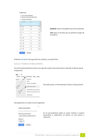 OFICINA MÓVIL - Manual de uso avanzado de la aplicación Google drive 34
Sustituir: Aquí ira la palabra que será sustituida.
Con: Aquí ira el texto que se pondrá en lugar de
lo anterior.
Pulsamos “Aceptar” para guardar los cambios y ya estará listo.
4.6.2.4. Traducir el documento.
Con esta opción podremos hacer una copia de nuestro documento pero traducido al idioma que le
indiquemos.
Para ello vamos a “Herramientas>Traducir el documento”
Nos aparecerá un cuadro como el siguiente:
En el cual podremos darle un nuevo nombre a nuestro
documento y seleccionar el idioma al cual vamos a
traducirlo.
 