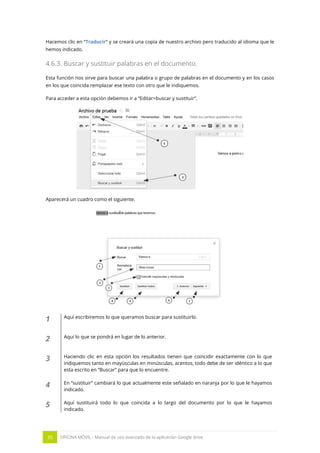 35 OFICINA MÓVIL - Manual de uso avanzado de la aplicación Google drive
Hacemos clic en “Traducir” y se creará una copia de nuestro archivo pero traducido al idioma que le
hemos indicado.
4.6.3. Buscar y sustituir palabras en el documento.
Esta función nos sirve para buscar una palabra o grupo de palabras en el documento y en los casos
en los que coincida remplazar ese texto con otro que le indiquemos.
Para acceder a esta opción debemos ir a “Editar>buscar y sustituir”.
Aparecerá un cuadro como el siguiente.
1 Aquí escribiremos lo que queramos buscar para sustituirlo.
2 Aquí lo que se pondrá en lugar de lo anterior.
3 Haciendo clic en esta opción los resultados tienen que coincidir exactamente con lo que
indiquemos tanto en mayúsculas en minúsculas, acentos, todo debe de ser idéntico a lo que
esta escrito en “Buscar” para que lo encuentre.
4 En “sustituir” cambiará lo que actualmente este señalado en naranja por lo que le hayamos
indicado.
5 Aquí sustituirá todo lo que coincida a lo largo del documento por lo que le hayamos
indicado.
 