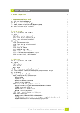 OFICINA MÓVIL - Manual de uso avanzado de la aplicación Google drive 4
0 Índice de contenidos
1. ¿Qué es Google Drive?
2. ¿Cómo acceder a Google Drive?
2.1. ¿Qué necesitamos para acceder?
2.2. ¿Es gratuita una cuenta de Google?
2.3. ¿Tiene más funcionalidades una cuenta de Google?
2.4. ¿Cómo crear una cuenta de Google?
3. Interfaz general
3.1. ¿Qué encontramos en la interfaz?
3.2. Crear
3.2.1. ¿Cómo crear un documento?
3.2.2. ¿Cómo crear una hoja de cálculo?
3.2.3. ¿Cómo crear una presentación?
3.3. Archivos
3.3.1. Formatos compatibles
3.3.2. ¿Cómo subir un archivo o carpeta?
3.3.3. Editar un archivo
3.3.4. Buscar un archivo
3.3.5. Descargar un archivo
3.3.6. Cambiar nombre a un archivo
3.3.7. Hacer un archivo o carpeta destacado/a
3.3.8. Eliminar archivos y vaciar papelera
4. Documentos
4.1. ¿Qué encontramos en la interfaz
4.2. Insertar:
4.2.1. Imágenes
4.2.2. Enlaces
4.2.3. Tabla
4.3. ¿Cómo descargamos nuestros documentos?
4.4. ¿Cómo compartir nuestro documento para la colaboración en grupo?
4.5. Comentarios
4.6. Uso avanzado de la aplicación
4.6.1. Uso avanzado de la opción insertar
4.6.1.1. Índice
4.6.1.2. Marcadores
4.6.1.3. Pie de página/Cabecera
4.6.1.4. Número de página
4.6.2. Uso avanzado de la opción Herramientas
4.6.2.1. Búsqueda en Google de información desde la aplicación
4.6.2.2. Recuento de palabras
4.6.2.3. Preferencias del documento
4.6.2.4. Traducir el documento
4.6.3. Buscar y sustituir palabras en el documento
4.6.4. Portapapeles web
4.6.4.1. Añadir un elemento al portapapeles web
4.6.4.2. Seleccionar un elemento del portapapeles web y añadirlo al documento
4.6.4.3. Eliminar todos los elementos del portapapeles web
6
7
7
7
7
7
9
9
10
10
10
11
12
12
12
14
14
14
15
16
16
18
18
20
20
21
21
22
23
24
25
25
25
27
28
29
29
29
31
32
33
34
35
35
35
36
 