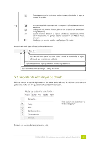 OFICINA MÓVIL - Manual de uso avanzado de la aplicación Google drive 40
En celdas con mucho texto esta opción nos permite ajustar el texto al
tamaño de la celda.
10 Nos permite añadir un comentario a una palabra o frase de nuestra hoja
de cálculo.
Esta opción nos permite insertar gráficos con los datos que tenemos en
la hoja de cálculo.
Cuando tenemos datos en la hoja de cálculo esta opción nos permite
añadir filtros como por ejemplo ordenar los datos de la AZ o de mayor
a menor.
Este botón nos permite acceder a las funciones/fórmulas.
Por otro lado en la parte inferior izquierda vemos esto:
5.2. Importar de otras hojas de cálculo.
Importar de otro archivo de hoja de cálculo nos puede ser útil a la hora de combinar un archivo que
ya tenemos hecho con otro que estamos haciendo en la aplicación.
Para realizar esto debemos ir a
“Archivo>Importar”
Después nos aparecerá una ventana como esta:
Aquí añadimos una nueva “hoja” a la hoja de cálculo.
Aquí vemos todas las hojas que formen nuestra hoja de cálculo.
Aquí encontramos varias opciones como cambiar el nombre de la hoja o
eliminarla que veremos más adelante.
 