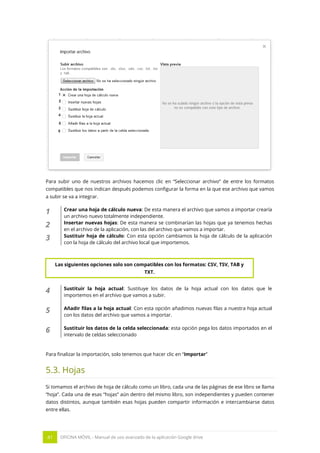 41 OFICINA MÓVIL - Manual de uso avanzado de la aplicación Google drive
Para subir uno de nuestros archivos hacemos clic en “Seleccionar archivo” de entre los formatos
compatibles que nos indican después podemos configurar la forma en la que ese archivo que vamos
a subir se va a integrar.
1 Crear una hoja de cálculo nueva: De esta manera el archivo que vamos a importar crearía
un archivo nuevo totalmente independiente.
2 Insertar nuevas hojas: De esta manera se combinarían las hojas que ya tenemos hechas
en el archivo de la aplicación, con las del archivo que vamos a importar.
3 Sustituir hoja de cálculo: Con esta opción cambiamos la hoja de cálculo de la aplicación
con la hoja de cálculo del archivo local que importemos.
4 Sustituir la hoja actual: Sustituye los datos de la hoja actual con los datos que le
importemos en el archivo que vamos a subir.
5 Añadir filas a la hoja actual: Con esta opción añadimos nuevas filas a nuestra hoja actual
con los datos del archivo que vamos a importar.
6 Sustituir los datos de la celda seleccionada: esta opción pega los datos importados en el
intervalo de celdas seleccionado
Para finalizar la importación, solo tenemos que hacer clic en “Importar”
5.3. Hojas
Si tomamos el archivo de hoja de cálculo como un libro, cada una de las páginas de ese libro se llama
“hoja”. Cada una de esas “hojas” aún dentro del mismo libro, son independientes y pueden contener
datos distintos, aunque también esas hojas pueden compartir información e intercambiarse datos
entre ellas.
Las siguientes opciones solo son compatibles con los formatos: CSV, TSV, TAB y
TXT.
 