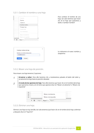 OFICINA MÓVIL - Manual de uso avanzado de la aplicación Google drive 42
5.3.1. Cambiar el nombre a una hoja
Para cambiar el nombre de una
hoja, tan solo tenemos que hacer
clic en la hoja que queramos y
darle a “cambiar nombre”
Le indicamos el nuevo nombre y
aceptamos
5.3.2. Mover una hoja de posición.
Para mover una hoja tenemos 2 opciones:
1 Arrastrar y soltar: Para ello hacemos clic y mantenemos pulsado el botón del ratón y
arrastramos la hoja hasta la posición deseada.
2 A través de las opciones de hoja: Para ello tenemos que hacer clic en el nombre de la hoja
que queramos mover y en el menú que aparece clicar en “Mover a la derecha” o “Mover a la
izquierda”
5.3.3. Eliminar una hoja.
Eliminar una hoja es muy sencillo, tan solo tenemos que hacer clic en el nombre de la hoja a eliminar
y después clicar en “Suprimir”
 