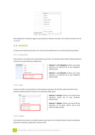 43 OFICINA MÓVIL - Manual de uso avanzado de la aplicación Google drive
Nos preguntará si estamos seguros que queremos eliminar esa hoja, si lo estamos hacemos clic en
“aceptar”.
5.4. Insertar
En esta sección del manual vamos ver como insertar elementos en un archivo de hoja de cálculo.
5.4.1. Columnas
Para insertar una columna tan solo tenemos que hacer clic derecho sobre la letra dónde queremos
insertar una nueva columna y seleccionar:
Insertar 1 a la izquierda: Inserta una nueva
columna a la izquierda de la que tengamos
seleccionada.
Insertar 1 a la derecha: Inserta una nueva
columna a la derecha de la que tengamos
seleccionada.
5.4.2. Filas
Insertar una fila es muy sencillo, tan solo tenemos que hacer clic derecho sobre el número en la
posición donde queremos insertar una nueva fila y seleccionar:
Insertar 1 encima: Inserta una nueva fila de
columnas arriba de la que tenemos
seleccionada.
Insertar 1 debajo: Inserta una nueva fila de
columnas en la parte inferior de la que
tenemos seleccionada.
5.4.3. Notas
Para insertar una nota en una celda, tenemos que hacer clic en el botón derecho sobre la celda que
queremos comentar y seleccionar “Insertar nota”.
 
