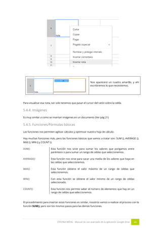 OFICINA MÓVIL - Manual de uso avanzado de la aplicación Google drive 44
Nos aparecerá un cuadro amarillo, y ahí
escribiremos lo que necesitemos.
Para visualizar esa nota, tan solo tenemos que pasar el cursor del ratón sobre la celda.
5.4.4. Imágenes
Es muy similar a como se insertan imágenes en un documento (Ver pág 21)
5.4.5. Funciones/Fórmulas básicas
Las funciones nos permiten agilizar cálculos y optimizar nuestra hoja de cálculo.
Hay muchas funciones más, pero las funciones básicas que vamos a tratar son: SUM (), AVERAGE (),
MAX (), MIN () y COUNT ().
SUM() Esta función nos sirve para sumar los valores que pongamos entre
paréntesis o para sumar un rango de celdas que seleccionemos.
AVERAGE() Esta función nos sirve para sacar una media de los valores que haya en
las celdas que seleccionemos.
MAX() Esta función obtiene el valor máximo de un rango de celdas que
seleccionemos.
MIN() Con esta función se obtiene el valor mínimo de un rango de celdas
seleccionado.
COUNT() Esta función nos permite saber el número de elementos que hay en un
rango de celdas que seleccionemos.
El procedimiento para insertar estas funciones es similar, nosotros vamos a realizar el proceso con la
función SUM(), pero son los mismos pasos para las demás funciones.
 