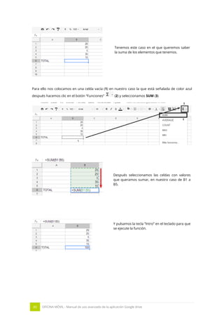 45 OFICINA MÓVIL - Manual de uso avanzado de la aplicación Google drive
Tenemos este caso en el que queremos saber
la suma de los elementos que tenemos.
Para ello nos colocamos en una celda vacía (1) en nuestro caso la que está señalada de color azul
después hacemos clic en el botón “Funciones” (2) y seleccionamos SUM (3)
Después seleccionamos las celdas con valores
que queramos sumar, en nuestro caso de B1 a
B5.
Y pulsamos la tecla “Intro” en el teclado para que
se ejecute la función.
 