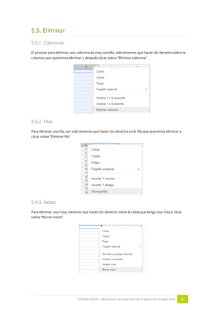 OFICINA MÓVIL - Manual de uso avanzado de la aplicación Google drive 46
5.5. Eliminar
5.5.1. Columnas
El proceso para eliminar una columna es muy sencillo, solo tenemos que hacer clic derecho sobre la
columna que queremos eliminar y después clicar sobre “Eliminar columna”
5.5.2. Filas
Para eliminar una fila, tan solo tenemos que hacer clic derecho en la fila que queremos eliminar y
clicar sobre “Eliminar fila”.
5.4.3. Notas
Para eliminar una nota, tenemos que hacer clic derecho sobre la celda que tenga una nota y clicar
sobre “Borrar notas”.
 