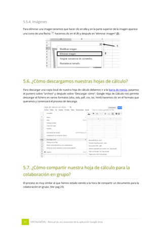47 OFICINA MÓVIL - Manual de uso avanzado de la aplicación Google drive
5.5.4. Imágenes
Para eliminar una imagen tenemos que hacer clic en ella y en la parte superior de la imagen aparece
una icono de una flecha hacemos clic en él (1) y después en “eliminar imagen” (2).
5.6. ¿Cómo descargamos nuestras hojas de cálculo?
Para descargar una copia local de nuestra hoja de cálculo debemos ir a la barra de menús, pasamos
el puntero sobre “archivo” y después sobre “Descargar como”. Google Hoja de Cálculo nos permite
descargar el fichero en varios formatos (xlsx, ods, pdf, csv, txt, html) hacemos clic en el formato que
queramos y comenzará el proceso de descarga.
5.7. ¿Cómo compartir nuestra hoja de cálculo para la
colaboración en grupo?
El proceso es muy similar al que hemos estado viendo a la hora de compartir un documento para la
colaboración en grupo. (Ver pag 23)
 