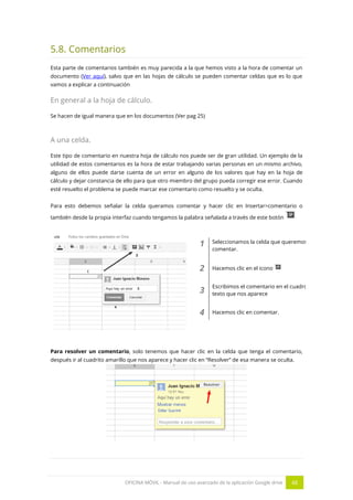 OFICINA MÓVIL - Manual de uso avanzado de la aplicación Google drive 48
5.8. Comentarios
Esta parte de comentarios también es muy parecida a la que hemos visto a la hora de comentar un
documento (Ver aquí), salvo que en las hojas de cálculo se pueden comentar celdas que es lo que
vamos a explicar a continuación
En general a la hoja de cálculo.
Se hacen de igual manera que en los documentos (Ver pag 25)
A una celda.
Este tipo de comentario en nuestra hoja de cálculo nos puede ser de gran utilidad. Un ejemplo de la
utilidad de estos comentarios es la hora de estar trabajando varias personas en un mismo archivo,
alguno de ellos puede darse cuenta de un error en alguno de los valores que hay en la hoja de
cálculo y dejar constancia de ello para que otro miembro del grupo pueda corregir ese error. Cuando
esté resuelto el problema se puede marcar ese comentario como resuelto y se oculta.
Para esto debemos señalar la celda queramos comentar y hacer clic en Insertar>comentario o
también desde la propia interfaz cuando tengamos la palabra señalada a través de este botón
1 Seleccionamos la celda que queremos
comentar.
2 Hacemos clic en el icono
3
Escribimos el comentario en el cuadro de
texto que nos aparece
4 Hacemos clic en comentar.
Para resolver un comentario, solo tenemos que hacer clic en la celda que tenga el comentario,
después ir al cuadrito amarillo que nos aparece y hacer clic en “Resolver” de esa manera se oculta.
 