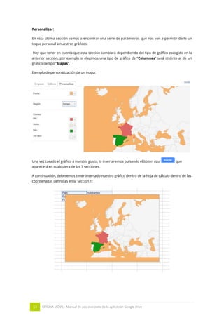 53 OFICINA MÓVIL - Manual de uso avanzado de la aplicación Google drive
Personalizar:
En esta última sección vamos a encontrar una serie de parámetros que nos van a permitir darle un
toque personal a nuestros gráficos.
Hay que tener en cuenta que esta sección cambiará dependiendo del tipo de gráfico escogido en la
anterior sección, por ejemplo si elegimos una tipo de gráfico de “Columnas” será distinto al de un
gráfico de tipo “Mapas”.
Ejemplo de personalización de un mapa:
Una vez creado el gráfico a nuestro gusto, lo insertaremos pulsando el botón azul que
aparecerá en cualquiera de las 3 secciones.
A continuación, deberemos tener insertado nuestro gráfico dentro de la hoja de cálculo dentro de las
coordenadas definidas en la sección 1:
 
