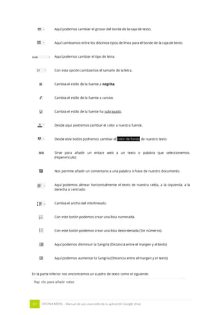 57 OFICINA MÓVIL - Manual de uso avanzado de la aplicación Google drive
Aquí podemos cambiar el grosor del borde de la caja de texto.
Aquí cambiamos entre los distintos tipos de línea para el borde de la caja de texto.
Aquí podemos cambiar el tipo de letra.
Con esta opción cambiamos el tamaño de la letra.
Cambia el estilo de la fuente a negrita.
Cambia el estilo de la fuente a cursiva.
Cambia el estilo de la fuente ha subrayado.
Desde aquí podremos cambiar el color a nuestra fuente.
Desde este botón podremos cambiar el color de fondo de nuestro texto
Sirve para añadir un enlace web a un texto o palabra que seleccionemos.
(Hipervínculo)
Nos permite añadir un comentario a una palabra o frase de nuestro documento.
Aquí podemos alinear horizontalmente el texto de nuestra celda, a la izquierda, a la
derecha o centrado.
Cambia el ancho del interlineado.
Con este botón podemos crear una lista numerada.
Con este botón podemos crear una lista desordenada (Sin números).
Aquí podemos disminuir la Sangría (Distancia entre el margen y el texto)
Aquí podemos aumentar la Sangría (Distancia entre el margen y el texto)
En la parte inferior nos encontramos un cuadro de texto como el siguiente:
 
