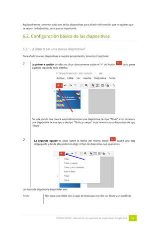 OFICINA MÓVIL - Manual de uso avanzado de la aplicación Google drive 58
Aquí podremos comentar cada una de las diapositivas para añadir información que no quieres que
se vea en la diapositiva, pero que es importante.
6.2. Configuración básica de las diapositivas
6.2.1. ¿Cómo crear una nueva diapositiva?
Para añadir nuevas diapositivas a nuestra presentación, tenemos 2 opciones:
1 La primera opción de ellas es clicar directamente sobre el “+” del botón de la parte
superior izquierda de la interfaz.
De este modo nos creará automáticamente una diapositiva de tipo “Título” si no tenemos
una diapositiva de ese tipo o de tipo “Título y cuerpo” si ya tenemos una diapositiva de tipo
“Título”.
2 La segunda opción es clicar sobre la flecha del mismo botón saldrá una lista
despegable y desde ella podemos elegir el tipo de diapositiva que queramos.
Los tipos de diapositiva disponibles son:
Título Nos crea una viñeta con 2 cajas de texto para escribir un Título y un subtítulo.
 