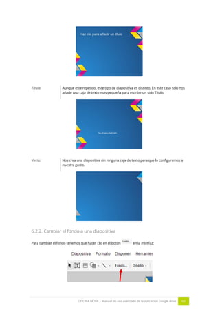 OFICINA MÓVIL - Manual de uso avanzado de la aplicación Google drive 60
Título Aunque este repetido, este tipo de diapositiva es distinto. En este caso solo nos
añade una caja de texto más pequeña para escribir un solo Título.
Vacía: Nos crea una diapositiva sin ninguna caja de texto para que la configuremos a
nuestro gusto.
6.2.2. Cambiar el fondo a una diapositiva
Para cambiar el fondo tenemos que hacer clic en el botón en la interfaz:
 