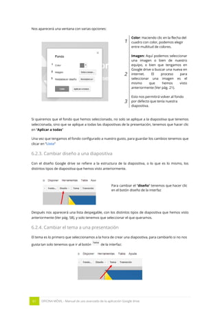 61 OFICINA MÓVIL - Manual de uso avanzado de la aplicación Google drive
Nos aparecerá una ventana con varias opciones:
1
Color: Haciendo clic en la flecha del
cuadro con color, podemos elegir
entre multitud de colores.
2
Imagen: Aquí podemos seleccionar
una imagen o bien de nuestro
equipo, o bien que tengamos en
Google drive o buscar una nueva en
internet. El proceso para
seleccionar una imagen es el
mismo que hemos visto
anteriormente (Ver pág. 21).
3
Esto nos permitirá volver al fondo
por defecto que tenía nuestra
diapositiva.
Si queremos que el fondo que hemos seleccionado, no solo se aplique a la diapositiva que tenemos
seleccionada, sino que se aplique a todas las diapositivas de la presentación, tenemos que hacer clic
en “Aplicar a todas”
Una vez que tengamos el fondo configurado a nuestro gusto, para guardar los cambios tenemos que
clicar en “Listo”
6.2.3. Cambiar diseño a una diapositiva
Con el diseño Google drive se refiere a la estructura de la diapositiva, o lo que es lo mismo, los
distintos tipos de diapositiva que hemos visto anteriormente.
Para cambiar el “diseño” tenemos que hacer clic
en el botón diseño de la interfaz
Después nos aparecerá una lista despegable, con los distintos tipos de diapositiva que hemos visto
anteriormente (Ver pág. 58), y solo tenemos que seleccionar el que queramos.
6.2.4. Cambiar el tema a una presentación
El tema es lo primero que seleccionamos a la hora de crear una diapositiva, para cambiarlo si no nos
gusta tan solo tenemos que ir al botón de la interfaz:
 