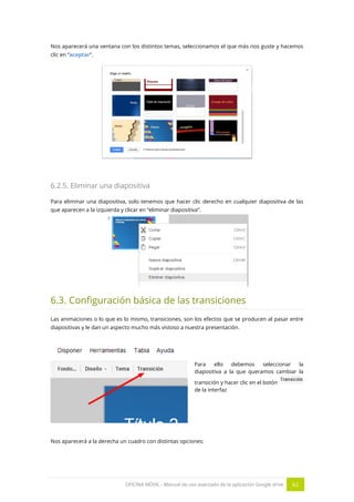 OFICINA MÓVIL - Manual de uso avanzado de la aplicación Google drive 62
Nos aparecerá una ventana con los distintos temas, seleccionamos el que más nos guste y hacemos
clic en “aceptar”.
6.2.5. Eliminar una diapositiva
Para eliminar una diapositiva, solo tenemos que hacer clic derecho en cualquier diapositiva de las
que aparecen a la izquierda y clicar en “eliminar diapositiva”.
6.3. Configuración básica de las transiciones
Las animaciones o lo que es lo mismo, transiciones, son los efectos que se producen al pasar entre
diapositivas y le dan un aspecto mucho más vistoso a nuestra presentación.
Para ello debemos seleccionar la
diapositiva a la que queramos cambiar la
transición y hacer clic en el botón
de la interfaz
Nos aparecerá a la derecha un cuadro con distintas opciones:
 