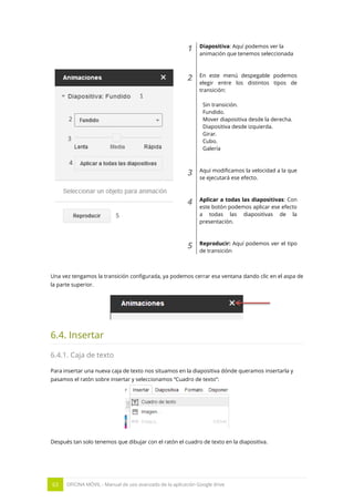 63 OFICINA MÓVIL - Manual de uso avanzado de la aplicación Google drive
1 Diapositiva: Aquí podemos ver la
animación que tenemos seleccionada
2 En este menú despegable podemos
elegir entre los distintos tipos de
transición:
Sin transición.
Fundido.
Mover diapositiva desde la derecha.
Diapositiva desde izquierda.
Girar.
Cubo.
Galería
3 Aquí modificamos la velocidad a la que
se ejecutará ese efecto.
4 Aplicar a todas las diapositivas: Con
este botón podemos aplicar ese efecto
a todas las diapositivas de la
presentación.
5 Reproducir: Aquí podemos ver el tipo
de transición
Una vez tengamos la transición configurada, ya podemos cerrar esa ventana dando clic en el aspa de
la parte superior.
6.4. Insertar
6.4.1. Caja de texto
Para insertar una nueva caja de texto nos situamos en la diapositiva dónde queramos insertarla y
pasamos el ratón sobre insertar y seleccionamos “Cuadro de texto”:
Después tan solo tenemos que dibujar con el ratón el cuadro de texto en la diapositiva.
 