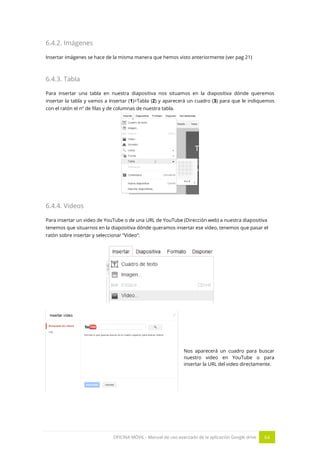 OFICINA MÓVIL - Manual de uso avanzado de la aplicación Google drive 64
6.4.2. Imágenes
Insertar imágenes se hace de la misma manera que hemos visto anteriormente (ver pag 21)
6.4.3. Tabla
Para insertar una tabla en nuestra diapositiva nos situamos en la diapositiva dónde queremos
insertar la tabla y vamos a Insertar (1)>Tabla (2) y aparecerá un cuadro (3) para que le indiquemos
con el ratón el nº de filas y de columnas de nuestra tabla.
6.4.4. Videos
Para insertar un video de YouTube o de una URL de YouTube (Dirección web) a nuestra diapositiva
tenemos que situarnos en la diapositiva dónde queramos insertar ese video, tenemos que pasar el
ratón sobre insertar y seleccionar “Video”:
Nos aparecerá un cuadro para buscar
nuestro video en YouTube o para
insertar la URL del video directamente.
 