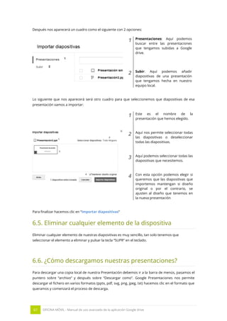67 OFICINA MÓVIL - Manual de uso avanzado de la aplicación Google drive
Después nos aparecerá un cuadro como el siguiente con 2 opciones:
1 Presentaciones: Aquí podemos
buscar entre las presentaciones
que tengamos subidas a Google
drive.
2 Subir: Aquí podemos añadir
diapositivas de una presentación
que tengamos hecha en nuestro
equipo local.
Lo siguiente que nos aparecerá será otro cuadro para que seleccionemos que diapositivas de esa
presentación vamos a importar:
1 Este es el nombre de la
presentación que hemos elegido.
2 Aquí nos permite seleccionar todas
las diapositivas o deseleccionar
todas las diapositivas.
3 Aquí podemos seleccionar todas las
diapositivas que necesitemos.
4 Con esta opción podemos elegir si
queremos que las diapositivas que
importemos mantengan si diseño
original o por el contrario, se
ajusten al diseño que tenemos en
la nueva presentación
Para finalizar hacemos clic en “Importar diapositivas”
6.5. Eliminar cualquier elemento de la dispositiva
Eliminar cualquier elemento de nuestras diapositivas es muy sencillo, tan solo tenemos que
seleccionar el elemento a eliminar y pulsar la tecla “SUPR” en el teclado.
6.6. ¿Cómo descargamos nuestras presentaciones?
Para descargar una copia local de nuestra Presentación debemos ir a la barra de menús, pasamos el
puntero sobre “archivo” y después sobre “Descargar como”. Google Presentaciones nos permite
descargar el fichero en varios formatos (pptx, pdf, svg, png, jpeg, txt) hacemos clic en el formato que
queramos y comenzará el proceso de descarga.
 