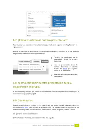 OFICINA MÓVIL - Manual de uso avanzado de la aplicación Google drive 68
6.7. ¿Cómo visualizamos nuestra presentación?
Para visualizar una presentación tan solo tenemos que ir a la parte superior derecha y hacer clic en
.
Además su hacemos clic en la flecha para abajo se nos desplegará un menú en el que podemos
elegir como queremos visualizar la presentación:
1 Comienza la visualización de la
presentación desde la primera
diapositiva.
2 Inicia la presentación desde la
primera diapositiva y además
muestra las notas que hayamos
puesto en las diapositivas
3 Abre una ventana aparte e inicia la
presentación.
6.8. ¿Cómo compartir nuestra presentación para la
colaboración en grupo?
El proceso es muy similar al que hemos estado viendo a la hora de compartir un documento para la
colaboración en grupo. (Ver pag 23)
6.9. Comentarios
Esta parte de comentarios también es muy parecida a la que hemos visto a la hora de comentar un
documento (Ver aquí), salvo que en las Presentaciones se pueden comentar cada uno de los
elementos como pueden ser: cajas de texto, formas, líneas, vídeos, imágenes, palabras o frases…
En general a la Presentación
Se hacen de igual manera que en los documentos (Ver pag 25)
 