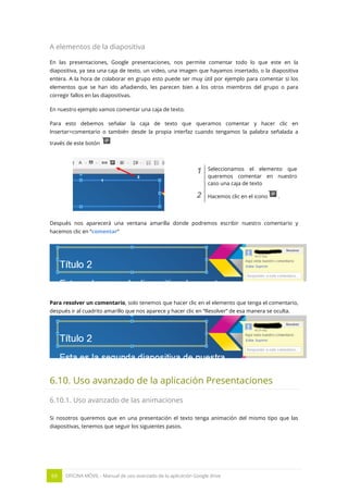 69 OFICINA MÓVIL - Manual de uso avanzado de la aplicación Google drive
A elementos de la diapositiva
En las presentaciones, Google presentaciones, nos permite comentar todo lo que este en la
diapositiva, ya sea una caja de texto, un video, una imagen que hayamos insertado, o la diapositiva
entera. A la hora de colaborar en grupo esto puede ser muy útil por ejemplo para comentar si los
elementos que se han ido añadiendo, les parecen bien a los otros miembros del grupo o para
corregir fallos en las diapositivas.
En nuestro ejemplo vamos comentar una caja de texto.
Para esto debemos señalar la caja de texto que queramos comentar y hacer clic en
Insertar>comentario o también desde la propia interfaz cuando tengamos la palabra señalada a
través de este botón
1 Seleccionamos el elemento que
queremos comentar en nuestro
caso una caja de texto
2 Hacemos clic en el icono .
Después nos aparecerá una ventana amarilla donde podremos escribir nuestro comentario y
hacemos clic en “comentar”
Para resolver un comentario, solo tenemos que hacer clic en el elemento que tenga el comentario,
después ir al cuadrito amarillo que nos aparece y hacer clic en “Resolver” de esa manera se oculta.
6.10. Uso avanzado de la aplicación Presentaciones
6.10.1. Uso avanzado de las animaciones
Si nosotros queremos que en una presentación el texto tenga animación del mismo tipo que las
diapositivas, tenemos que seguir los siguientes pasos.
 