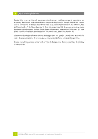7 OFICINA MÓVIL - Manual de uso avanzado de la aplicación Google drive
1 ¿Qué es Google Drive?
Google Drive es un servicio web que te permite almacenar, modificar, compartir y acceder a tus
archivos y documentos independientemente de dónde te encuentres a través de Internet. Puedes
subir al servicio más de 30 tipos de archivos entre los que se incluyen vídeos en alta definición, PSD
de Photoshop® o AI de Adobe Ilustrator®. El servicio dispone de 5Gb de almacenamiento gratuito,
ampliables mediante pago. Dispone de versiones móviles tanto para Android como para IOS para
poder acceder a través de nuestro dispositivo a nuestros datos, editar documentos etc.
Este servicio se integra con otros servicios de Google como por ejemplo Gmail (Gestor de correo vía
web) y de otras aplicaciones de terceros que se integran casi de forma nativa con Google Drive.
En este manual nos vamos a centrar en 3 servicios de Google drive: Documentos, Hojas de cálculo y
presentaciones.
 