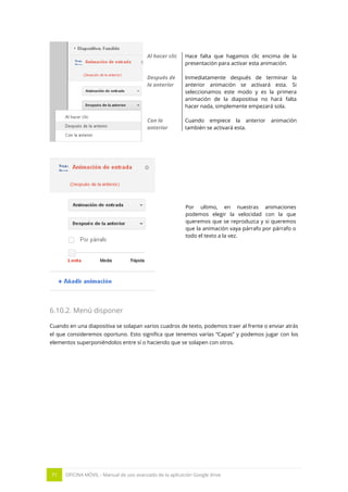 71 OFICINA MÓVIL - Manual de uso avanzado de la aplicación Google drive
Al hacer clic Hace falta que hagamos clic encima de la
presentación para activar esta animación.
Después de
la anterior
Inmediatamente después de terminar la
anterior animación se activará esta. Si
seleccionamos este modo y es la primera
animación de la diapositiva no hará falta
hacer nada, simplemente empezará sola.
Con la
anterior
Cuando empiece la anterior animación
también se activará esta.
Por ultimo, en nuestras animaciones
podemos elegir la velocidad con la que
queremos que se reproduzca y si queremos
que la animación vaya párrafo por párrafo o
todo el texto a la vez.
6.10.2. Menú disponer
Cuando en una diapositiva se solapan varios cuadros de texto, podemos traer al frente o enviar atrás
el que consideremos oportuno. Esto significa que tenemos varías “Capas” y podemos jugar con los
elementos superponiéndolos entre sí o haciendo que se solapen con otros.
 