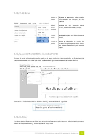 OFICINA MÓVIL - Manual de uso avanzado de la aplicación Google drive 72
6.10.2.1. Ordenar
Mover al
frente
Mueve el elemento seleccionado
colocándolo por encima de los
demás
Mover
hacia
delante
Mueve en una posición hacia
arriba el elemento seleccionado.
Enviar
atrás
Mueve el objeto una posición hacia
atrás.
Enviar al
fondo
Envía el elemento al fondo de
nuestra diapositiva estando todos
los demás elementos por encima
de él.
6.10.2.2. Alinear horizontalmente/verticalmente
En caso de tener seleccionados varios cuadros de texto, podemos hacer que todos se alineen vertical
u horizontalmente. Esto hace que todos los elementos que seleccionemos se alineen entre si.
En nuestro caso le hemos hecho clic en “Centro” y el resultado es el siguiente:
6.10.2.3. Rotar
Con esta opción podemos cambiar la orientación del elemento que hayamos seleccionado, para esto
vamos a “Disponer>Rotar” y ahí nos aparecen 4 opciones.
 