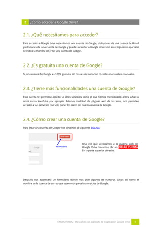 OFICINA MÓVIL - Manual de uso avanzado de la aplicación Google drive 8
2 ¿Cómo acceder a Google Drive?
2.1. ¿Qué necesitamos para acceder?
Para acceder a Google drive necesitamos una cuenta de Google, si dispones de una cuenta de Gmail
ya dispones de una cuenta de Google y puedes acceder a Google drive sino en el siguiente apartado
se indica la manera de crear una cuenta de Google.
2.2. ¿Es gratuita una cuenta de Google?
Sí, una cuenta de Google es 100% gratuita, sin costes de iniciación ni costes mensuales ni anuales.
2.3. ¿Tiene más funcionalidades una cuenta de Google?
Esta cuenta te permitirá acceder a otros servicios como el que hemos mencionado antes Gmail u
otros como YouTube por ejemplo. Además multitud de páginas web de terceros, nos permiten
acceder a sus servicios con solo poner los datos de nuestra cuenta de Google.
2.4. ¿Cómo crear una cuenta de Google?
Para crear una cuenta de Google nos dirigimos al siguiente ENLACE
Una vez que accedamos a la página web de
Google Drive hacemos clic en CREAR CUENTA
En la parte superior derecha.
Después nos aparecerá un formulario dónde nos pide algunos de nuestros datos así como el
nombre de la cuenta de correo que queremos para los servicios de Google.
 