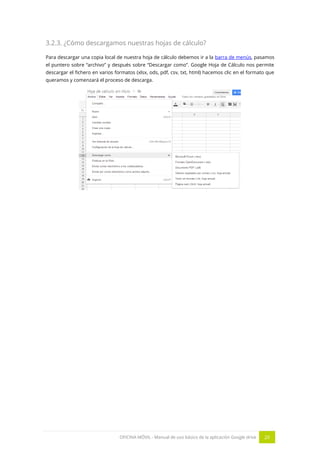 OFICINA MÓVIL - Manual de uso básico de la aplicación Google drive 20
3.2.3. ¿Cómo descargamos nuestras hojas de cálculo?
Para descargar una copia local de nuestra hoja de cálculo debemos ir a la barra de menús, pasamos
el puntero sobre “archivo” y después sobre “Descargar como”. Google Hoja de Cálculo nos permite
descargar el fichero en varios formatos (xlsx, ods, pdf, csv, txt, html) hacemos clic en el formato que
queramos y comenzará el proceso de descarga.
 