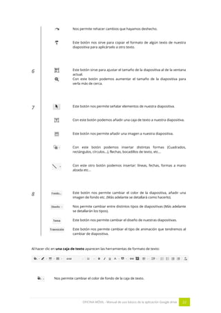 OFICINA MÓVIL - Manual de uso básico de la aplicación Google drive 22
Nos permite rehacer cambios que hayamos deshecho.
Este botón nos sirve para copiar el formato de algún texto de nuestra
diapositiva para aplicárselo a otro texto.
6 Este botón sirve para ajustar el tamaño de la diapositiva al de la ventana
actual.
Con este botón podemos aumentar el tamaño de la diapositiva para
verla más de cerca.
7 Este botón nos permite señalar elementos de nuestra diapositiva.
Con este botón podemos añadir una caja de texto a nuestra diapositiva.
Este botón nos permite añadir una imagen a nuestra diapositiva.
Con este botón podemos insertar distintas formas (Cuadrados,
rectángulos, círculos...), flechas, bocadillos de texto, etc...
Con este otro botón podemos insertar: líneas, fechas, formas a mano
alzada etc…
8 Este botón nos permite cambiar el color de la diapositiva, añadir una
imagen de fondo etc. (Más adelante se detallará como hacerlo).
Nos permite cambiar entre distintos tipos de diapositivas (Más adelante
se detallarán los tipos).
Este botón nos permite cambiar el diseño de nuestras diapositivas.
Este botón nos permite cambiar el tipo de animación que tendremos al
cambiar de diapositiva.
Al hacer clic en una caja de texto aparecen las herramientas de formato de texto:
Nos permite cambiar el color de fondo de la caja de texto.
 