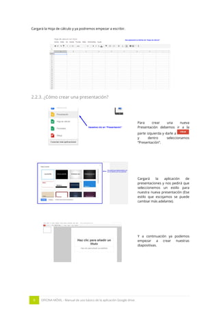 9 OFICINA MÓVIL - Manual de uso básico de la aplicación Google drive
Cargará la Hoja de cálculo y ya podremos empezar a escribir.
2.2.3. ¿Cómo crear una presentación?
Para crear una nueva
Presentación debemos ir a la
parte izquierda y darle a
y dentro seleccionamos
“Presentación”.
Cargará la aplicación de
presentaciones y nos pedirá que
seleccionemos un estilo para
nuestra nueva presentación (Ese
estilo que escojamos se puede
cambiar más adelante).
Y a continuación ya podemos
empezar a crear nuestras
diapositivas.
 