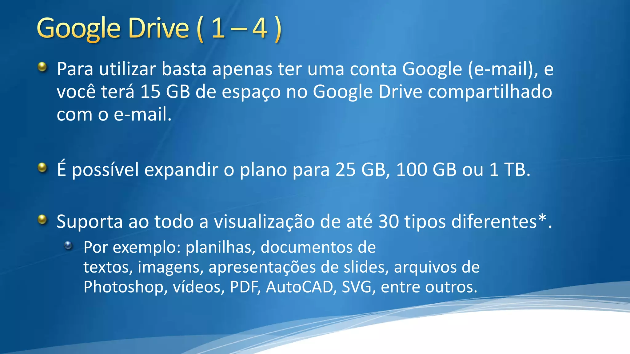 Para utilizar basta apenas ter uma conta Google (e-mail), e
você terá 15 GB de espaço no Google Drive compartilhado
com o e-mail.
É possível expandir o plano para 25 GB, 100 GB ou 1 TB.
Suporta ao todo a visualização de até 30 tipos diferentes*.
Por exemplo: planilhas, documentos de
textos, imagens, apresentações de slides, arquivos de
Photoshop, vídeos, PDF, AutoCAD, SVG, entre outros.

 