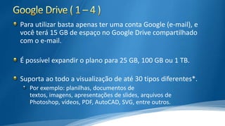 Para utilizar basta apenas ter uma conta Google (e-mail), e
você terá 15 GB de espaço no Google Drive compartilhado
com o e-mail.
É possível expandir o plano para 25 GB, 100 GB ou 1 TB.
Suporta ao todo a visualização de até 30 tipos diferentes*.
Por exemplo: planilhas, documentos de
textos, imagens, apresentações de slides, arquivos de
Photoshop, vídeos, PDF, AutoCAD, SVG, entre outros.

 