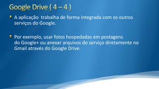 A aplicação trabalha de forma integrada com os outros
serviços do Google.
Por exemplo, usar fotos hospedadas em postagens
do Google+ ou anexar arquivos do serviço diretamente no
Gmail através do Google Drive.

 