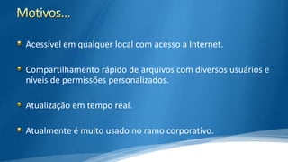 Acessível em qualquer local com acesso a Internet.
Compartilhamento rápido de arquivos com diversos usuários e
níveis de permissões personalizados.
Atualização em tempo real.

Atualmente é muito usado no ramo corporativo.

 