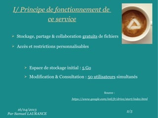16/04/2013
Par Samuel LAURANCE
2/5
I/ Principe de fonctionnement de
ce service
➢ Stockage, partage & collaboration gratuits de fichiers
➢ Accès et restrictions personnalisables
➢ Espace de stockage initial : 5 Go
➢ Modification & Consultation : 50 utilisateurs simultanés
Source :
https://www.google.com/intl/fr/drive/start/index.html
 