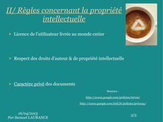 16/04/2013
Par Samuel LAURANCE
3/5
II/ Règles concernant la propriété
intellectuelle
➢ Licence de l'utilisateur livrée au monde entier
➢ Respect des droits d'auteur & de propriété intellectuelle
➢ Caractère privé des documents
Sources :
http://www.google.com/policies/terms/
http://www.google.com/intl/fr/policies/privacy/
 