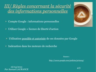 16/04/2013
Par Samuel LAURANCE
4/5
III/ Règles concernant la sécurité
des informations personnelles
➢ Compte Google : informations personnelles
➢ Utilisation possible et autorisée de ces données par Google
➢ Indexation dans les moteurs de recherche
➢ Utiliser Google = licence de liberté d'action
Source :
http://www.google.com/policies/privacy/
 