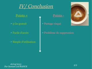 16/04/2013
Par Samuel LAURANCE
5/5
IV/ Conclusion
Points + Points -
➢ 5 Go gratuit
➢ Facile d'accès
➢ Simple d'utilisation
➢ Partage risqué
➢ Problème de suppression
 