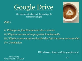 16/04/2013
Par Samuel LAURANCE
1/5
Google Drive
Service de stockage et de partage de
fichiers en ligne
URL d'accès : https://drive.google.com/
Plan :
I/ Principe de fonctionnement de ce service
II/ Règles concernant la propriété intellectuelle
III/ Règles concernant la sécurité des informations personnelles
IV/ Conclusion
 