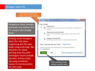 Mengatur akses File
Tiga akses terhadap file.
Publik, Tautan dan Pribadi

Pengaturan akses tersedia
baik pada saat diakses dari
PC maupun dari Google
drive
Penting untuk mengatur
akses file. Hak akses
tergantung dari file atau
folder yang anda bagi. Jika
dokumen itu cukup
penting anda bisa pilih
pembagian secara pribadi
(private). Artinya siapa
saja yang membuka
tautan ini membutuhkan
izin dari anda.

Tekan tombol simpan.
Setelah memilih akses

 