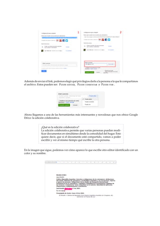 Adem´asdeenviar el link,podemoselegirqu´eprivilegiosdarlea lapersonaalaquele compartimos
el archivo. Estos pueden ser: Puede editar, Puede comentar o Puede ver .
Ahora llegamos a una de las herramientas m´as interesantes y novedosas que nos ofrece Google
Drive: la edici´on colaborativa.
¿Qu´e es la edici´on colaborativa?
La edici´on colaborativa permite que varias personas puedan modi-
ﬁcar documentos en simult´aneo desde la comodidad del hogar. Esto
quiere decir, que si el documento est´a compartido, vamos a poder
escribir y ver al mismo tiempo qu´e escribe la otra persona.
En la imagen que sigue, podemos ver c´omo aparece lo que escribe otro editor identiﬁcado con un
color y su nombre.
 