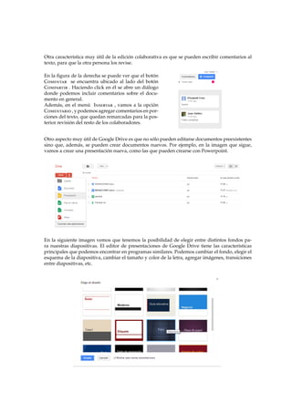 Otra caracter´ıstica muy ´util de la edici´on colaborativa es que se pueden escribir comentarios al
texto, para que la otra persona los revise.
En la ﬁgura de la derecha se puede ver que el bot´on
Comentar se encuentra ubicado al lado del bot´on
Compartir . Haciendo click en ´el se abre un di´alogo
donde podemos incluir comentarios sobre el docu-
mento en general.
Adem´as, en el men´u Insertar , vamos a la opci´on
Comentario , y podemos agregar comentarios en por-
ciones del texto, que quedan remarcadas para la pos-
terior revisi´on del resto de los colaboradores.
Otro aspecto muy ´util de Google Drive es que no s´olo pueden editarse documentos preexistentes
sino que, adem´as, se pueden crear documentos nuevos. Por ejemplo, en la imagen que sigue,
vamos a crear una presentaci´on nueva, como las que pueden crearse con Powerpoint.
En la siguiente imagen vemos que tenemos la posibilidad de elegir entre distintos fondos pa-
ra nuestras diapositivas. El editor de presentaciones de Google Drive tiene las caracter´ısticas
principales que podemos encontrar en programas similares. Podemos cambiar el fondo, elegir el
esquema de la diapositiva, cambiar el tama˜no y color de la letra, agregar im´agenes, transiciones
entre diapositivas, etc.
 