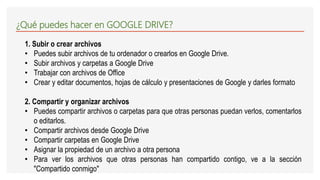 ¿Qué puedes hacer en GOOGLE DRIVE?
1. Subir o crear archivos
• Puedes subir archivos de tu ordenador o crearlos en Google Drive.
• Subir archivos y carpetas a Google Drive
• Trabajar con archivos de Office
• Crear y editar documentos, hojas de cálculo y presentaciones de Google y darles formato
2. Compartir y organizar archivos
• Puedes compartir archivos o carpetas para que otras personas puedan verlos, comentarlos
o editarlos.
• Compartir archivos desde Google Drive
• Compartir carpetas en Google Drive
• Asignar la propiedad de un archivo a otra persona
• Para ver los archivos que otras personas han compartido contigo, ve a la sección
"Compartido conmigo"
 