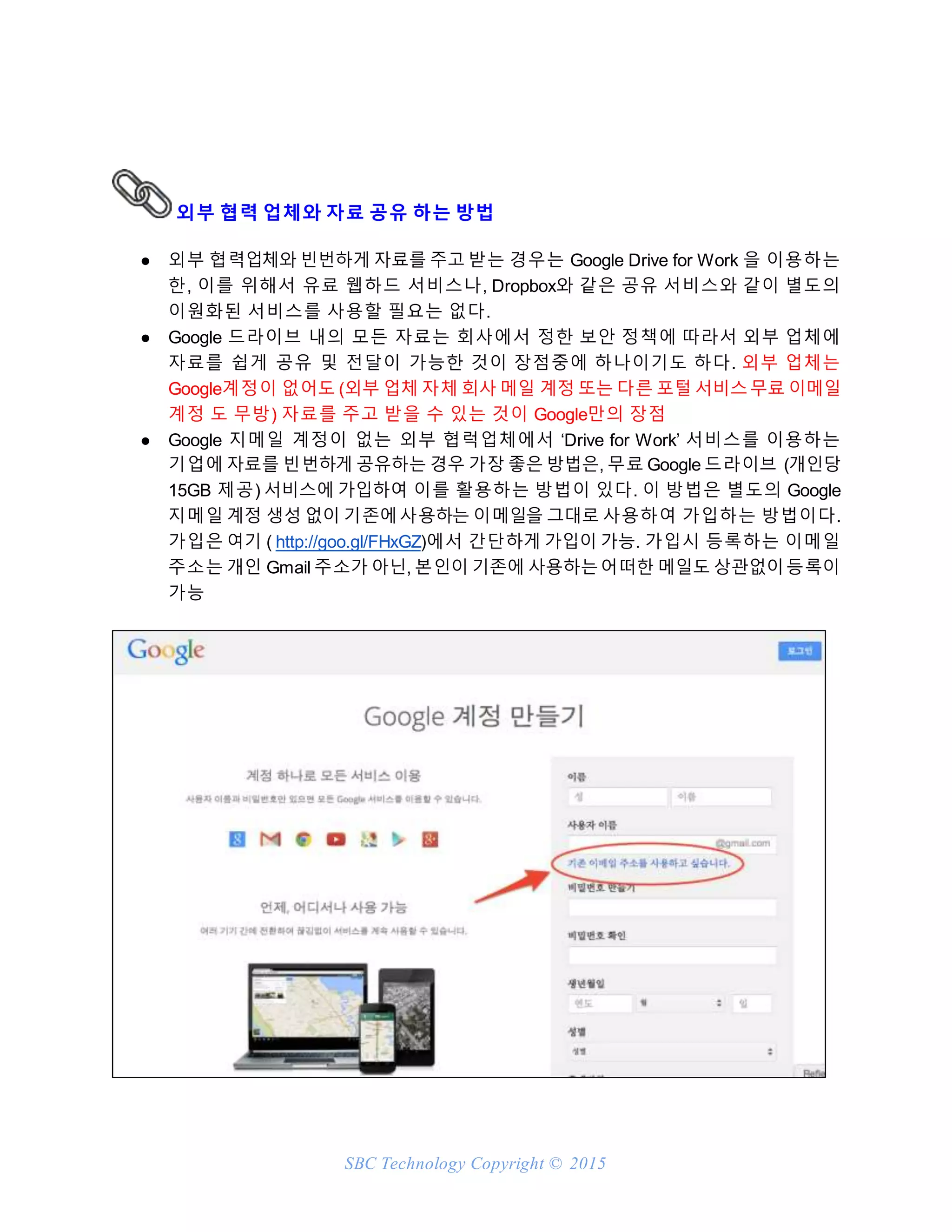 SBC Technology Copyright © 2015
외부 협력 업체와 자료 공유 하는 방법
● 외부 협력업체와 빈번하게 자료를 주고 받는 경우는 Google Drive for Work 을 이용하는
한, 이를 위해서 유료 웹하드 서비스나, Dropbox와 같은 공유 서비스와 같이 별도의
이원화된 서비스를 사용할 필요는 없다.
● Google 드라이브 내의 모든 자료는 회사에서 정한 보안 정책에 따라서 외부 업체에
자료를 쉽게 공유 및 전달이 가능한 것이 장점중에 하나이기도 하다. 외부 업체는
Google계정이 없어도 (외부 업체 자체 회사 메일 계정 또는 다른 포털 서비스무료 이메일
계정 도 무방) 자료를 주고 받을 수 있는 것이 Google만의 장점
● Google 지메일 계정이 없는 외부 협럭업체에서 ‘Drive for Work’ 서비스를 이용하는
기업에 자료를 빈번하게 공유하는 경우 가장 좋은 방법은, 무료 Google 드라이브 (개인당
15GB 제공) 서비스에 가입하여 이를 활용하는 방법이 있다. 이 방법은 별도의 Google
지메일 계정 생성 없이 기존에사용하는 이메일을 그대로 사용하여 가입하는 방법이다.
가입은 여기 ( http://goo.gl/FHxGZ)에서 간단하게 가입이 가능. 가입시 등록하는 이메일
주소는 개인 Gmail 주소가 아닌, 본인이 기존에 사용하는어떠한 메일도 상관없이등록이
가능
 