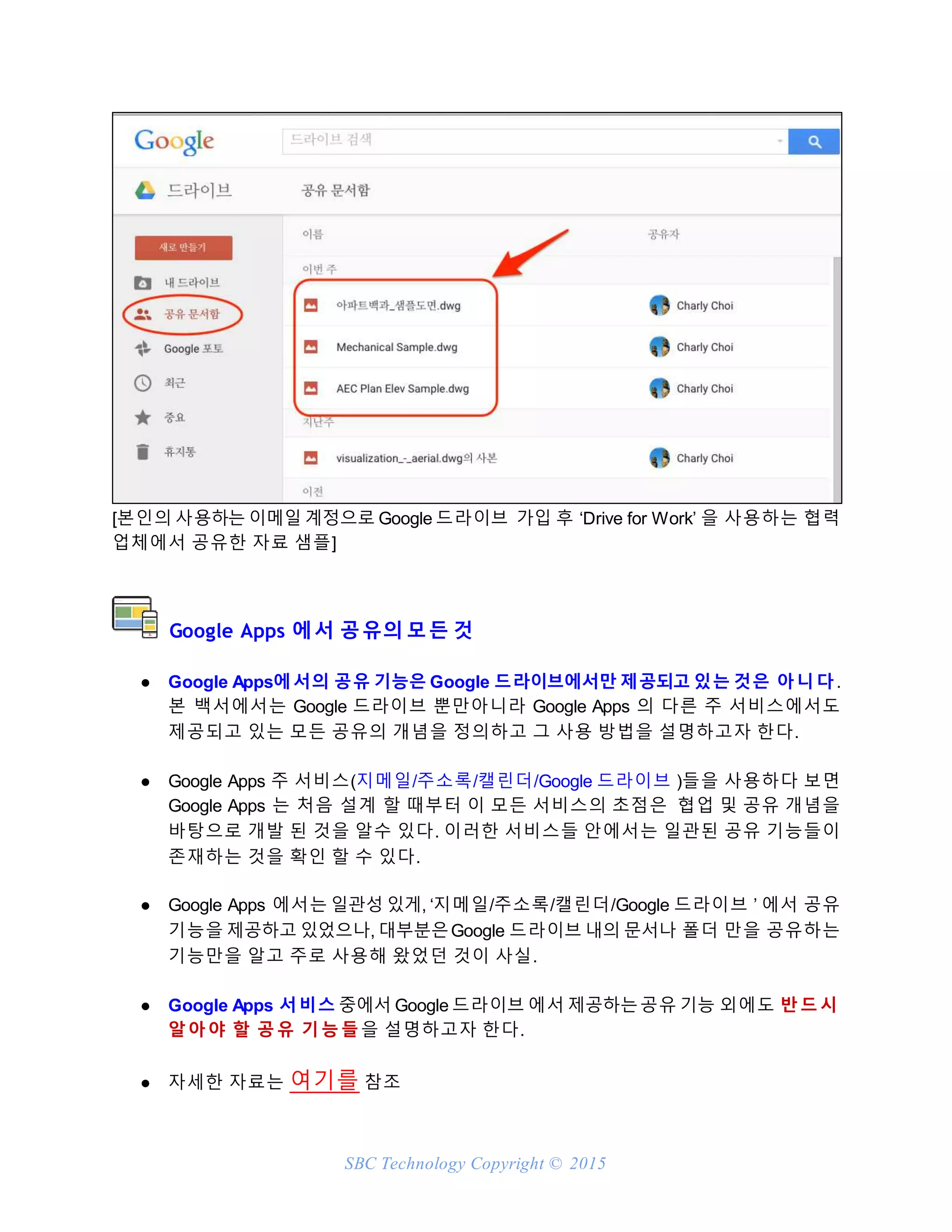 SBC Technology Copyright © 2015
[본인의 사용하는 이메일 계정으로 Google 드라이브 가입 후 ‘Drive for Work’ 을 사용하는 협력
업체에서 공유한 자료 샘플]
Google Apps 에서 공유의 모든 것
● Google Apps에서의 공유 기능은 Google 드라이브에서만 제공되고 있는 것은 아니다.
본 백서에서는 Google 드라이브 뿐만아니라 Google Apps 의 다른 주 서비스에서도
제공되고 있는 모든 공유의 개념을 정의하고 그 사용 방법을 설명하고자 한다.
● Google Apps 주 서비스(지메일/주소록/캘린더/Google 드라이브 )들을 사용하다 보면
Google Apps 는 처음 설계 할 때부터 이 모든 서비스의 초점은 협업 및 공유 개념을
바탕으로 개발 된 것을 알수 있다. 이러한 서비스들 안에서는 일관된 공유 기능들이
존재하는 것을 확인 할 수 있다.
● Google Apps 에서는 일관성 있게, ‘지메일/주소록/캘린더/Google 드라이브 ’ 에서 공유
기능을 제공하고 있었으나, 대부분은Google 드라이브 내의 문서나 폴더 만을 공유하는
기능만을 알고 주로 사용해 왔었던 것이 사실.
● Google Apps 서비스 중에서 Google 드라이브 에서 제공하는공유 기능 외에도 반드시
알아야 할 공유 기능들을 설명하고자 한다.
● 자세한 자료는 여기를 참조
 