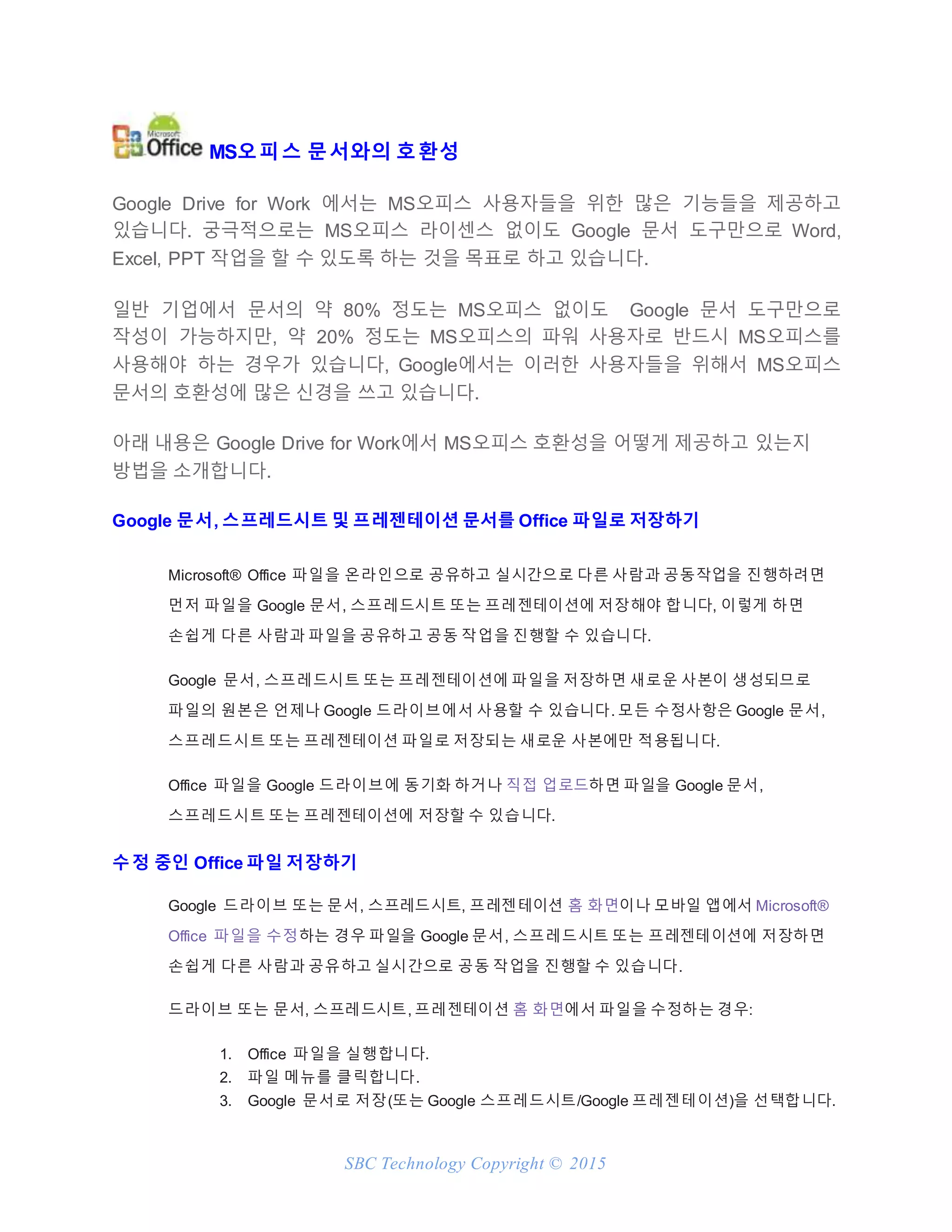 SBC Technology Copyright © 2015
MS오피스 문서와의 호환성
Google Drive for Work 에서는 MS오피스 사용자들을 위한 많은 기능들을 제공하고
있습니다. 궁극적으로는 MS오피스 라이센스 없이도 Google 문서 도구만으로 Word,
Excel, PPT 작업을 할 수 있도록 하는 것을 목표로 하고 있습니다.
일반 기업에서 문서의 약 80% 정도는 MS오피스 없이도 Google 문서 도구만으로
작성이 가능하지만, 약 20% 정도는 MS오피스의 파워 사용자로 반드시 MS오피스를
사용해야 하는 경우가 있습니다, Google에서는 이러한 사용자들을 위해서 MS오피스
문서의 호환성에 많은 신경을 쓰고 있습니다.
아래 내용은 Google Drive for Work에서 MS오피스 호환성을 어떻게 제공하고 있는지
방법을 소개합니다.
Google 문서, 스프레드시트 및 프레젠테이션 문서를 Office 파일로 저장하기
Microsoft® Office 파일을 온라인으로 공유하고 실시간으로 다른 사람과 공동작업을 진행하려면
먼저 파일을 Google 문서, 스프레드시트 또는 프레젠테이션에 저장해야 합니다, 이렇게 하면
손쉽게 다른 사람과 파일을 공유하고 공동 작업을 진행할 수 있습니다.
Google 문서, 스프레드시트 또는 프레젠테이션에 파일을 저장하면 새로운 사본이 생성되므로
파일의 원본은 언제나 Google 드라이브에서 사용할 수 있습니다. 모든 수정사항은 Google 문서,
스프레드시트 또는 프레젠테이션 파일로 저장되는 새로운 사본에만 적용됩니다.
Office 파일을 Google 드라이브에 동기화 하거나 직접 업로드하면 파일을 Google 문서,
스프레드시트 또는 프레젠테이션에 저장할 수 있습니다.
수정 중인 Office 파일 저장하기
Google 드라이브 또는 문서, 스프레드시트, 프레젠테이션 홈 화면이나 모바일 앱에서 Microsoft®
Office 파일을 수정하는 경우 파일을 Google 문서, 스프레드시트 또는 프레젠테이션에 저장하면
손쉽게 다른 사람과 공유하고 실시간으로 공동 작업을 진행할 수 있습니다.
드라이브 또는 문서, 스프레드시트, 프레젠테이션 홈 화면에서 파일을 수정하는 경우:
1. Office 파일을 실행합니다.
2. 파일 메뉴를 클릭합니다.
3. Google 문서로 저장(또는 Google 스프레드시트/Google 프레젠테이션)을 선택합니다.
 