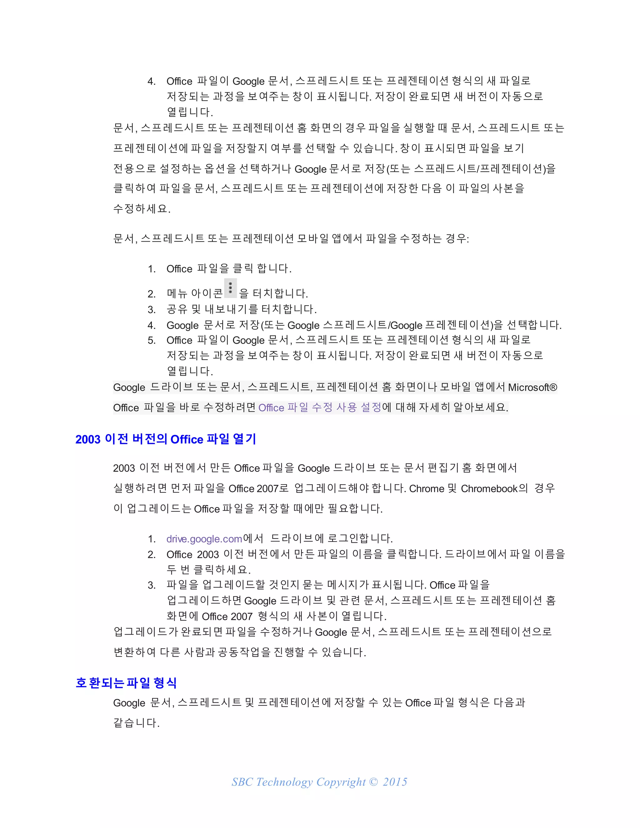 SBC Technology Copyright © 2015
4. Office 파일이 Google 문서, 스프레드시트 또는 프레젠테이션 형식의 새 파일로
저장되는 과정을 보여주는 창이 표시됩니다. 저장이 완료되면 새 버전이 자동으로
열립니다.
문서, 스프레드시트 또는 프레젠테이션 홈 화면의 경우 파일을 실행할 때 문서, 스프레드시트 또는
프레젠테이션에 파일을 저장할지 여부를 선택할 수 있습니다. 창이 표시되면 파일을 보기
전용으로 설정하는 옵션을 선택하거나 Google 문서로 저장(또는 스프레드시트/프레젠테이션)을
클릭하여 파일을 문서, 스프레드시트 또는 프레젠테이션에 저장한 다음 이 파일의 사본을
수정하세요.
문서, 스프레드시트 또는 프레젠테이션 모바일 앱에서 파일을 수정하는 경우:
1. Office 파일을 클릭 합니다.
2. 메뉴 아이콘 을 터치합니다.
3. 공유 및 내보내기를 터치합니다.
4. Google 문서로 저장(또는 Google 스프레드시트/Google 프레젠테이션)을 선택합니다.
5. Office 파일이 Google 문서, 스프레드시트 또는 프레젠테이션 형식의 새 파일로
저장되는 과정을 보여주는 창이 표시됩니다. 저장이 완료되면 새 버전이 자동으로
열립니다.
Google 드라이브 또는 문서, 스프레드시트, 프레젠테이션 홈 화면이나 모바일 앱에서 Microsoft®
Office 파일을 바로 수정하려면 Office 파일 수정 사용 설정에 대해 자세히 알아보세요.
2003 이전 버전의 Office 파일 열기
2003 이전 버전에서 만든 Office 파일을 Google 드라이브 또는 문서 편집기 홈 화면에서
실행하려면 먼저 파일을 Office 2007로 업그레이드해야 합니다. Chrome 및 Chromebook의 경우
이 업그레이드는 Office 파일을 저장할 때에만 필요합니다.
1. drive.google.com에서 드라이브에 로그인합니다.
2. Office 2003 이전 버전에서 만든 파일의 이름을 클릭합니다. 드라이브에서 파일 이름을
두 번 클릭하세요.
3. 파일을 업그레이드할 것인지 묻는 메시지가 표시됩니다. Office 파일을
업그레이드하면 Google 드라이브 및 관련 문서, 스프레드시트 또는 프레젠테이션 홈
화면에 Office 2007 형식의 새 사본이 열립니다.
업그레이드가 완료되면 파일을 수정하거나 Google 문서, 스프레드시트 또는 프레젠테이션으로
변환하여 다른 사람과 공동작업을 진행할 수 있습니다.
호환되는파일 형식
Google 문서, 스프레드시트 및 프레젠테이션에 저장할 수 있는 Office 파일 형식은 다음과
같습니다.
 